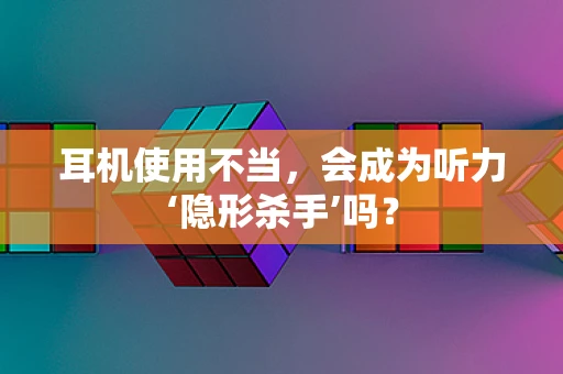 耳机使用不当，会成为听力‘隐形杀手’吗？