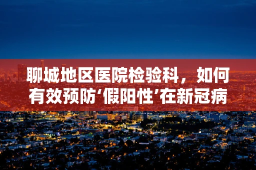 聊城地区医院检验科，如何有效预防‘假阳性’在新冠病毒核酸检测中的发生？