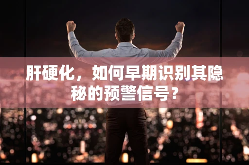 肝硬化，如何早期识别其隐秘的预警信号？