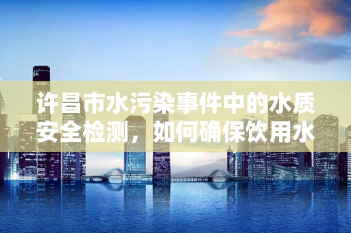 许昌市水污染事件中的水质安全检测，如何确保饮用水源的隐秘杀手无处遁形？