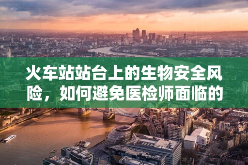 火车站站台上的生物安全风险，如何避免医检师面临的挑战？