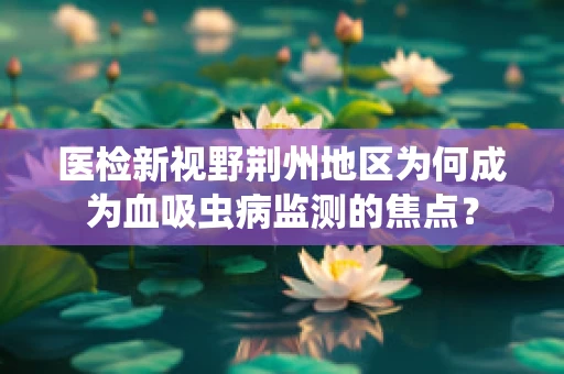 医检新视野荆州地区为何成为血吸虫病监测的焦点？