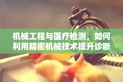 机械工程与医疗检测，如何利用精密机械技术提升诊断精度？