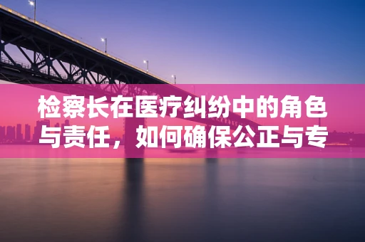 检察长在医疗纠纷中的角色与责任，如何确保公正与专业？