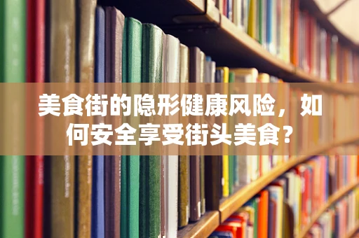 美食街的隐形健康风险，如何安全享受街头美食？