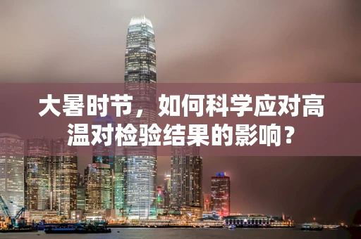 大暑时节，如何科学应对高温对检验结果的影响？