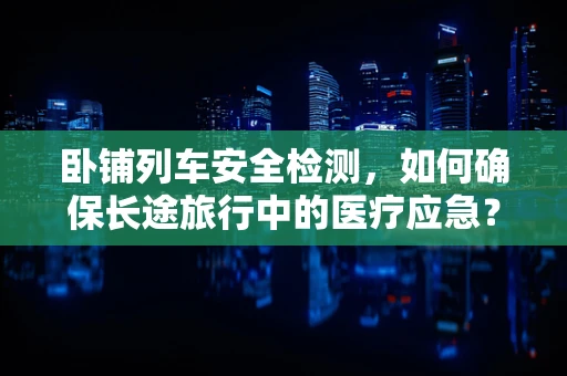 卧铺列车安全检测，如何确保长途旅行中的医疗应急？