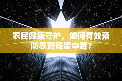 农民健康守护，如何有效预防农药残留中毒？