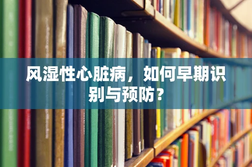 风湿性心脏病，如何早期识别与预防？