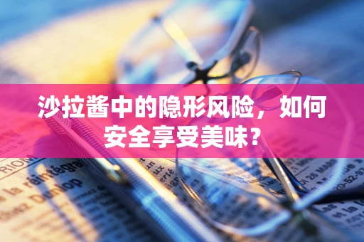 沙拉酱中的隐形风险，如何安全享受美味？