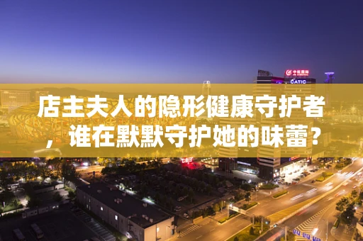 店主夫人的隐形健康守护者，谁在默默守护她的味蕾？
