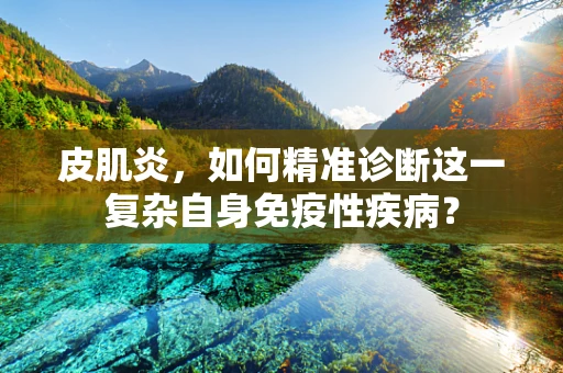 皮肌炎，如何精准诊断这一复杂自身免疫性疾病？
