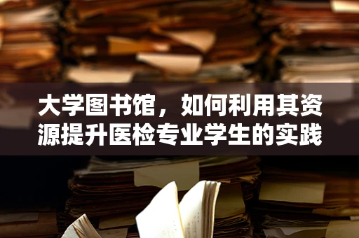 大学图书馆，如何利用其资源提升医检专业学生的实践能力？