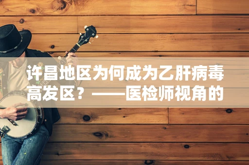 许昌地区为何成为乙肝病毒高发区？——医检师视角的深度解析