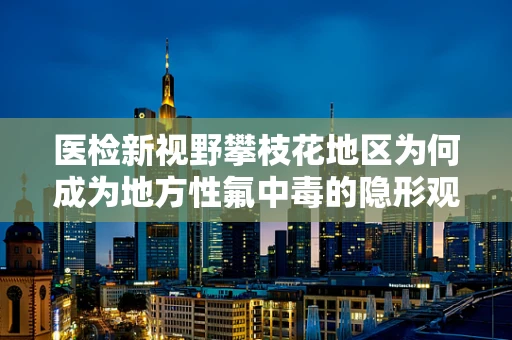 医检新视野攀枝花地区为何成为地方性氟中毒的隐形观察者？