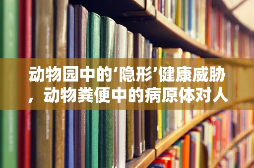 动物园中的‘隐形’健康威胁，动物粪便中的病原体对人类有何潜在影响？