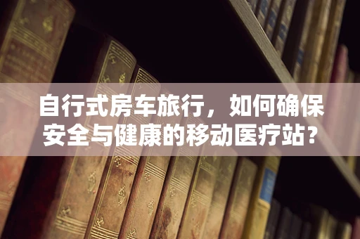 自行式房车旅行，如何确保安全与健康的移动医疗站？