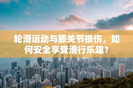 轮滑运动与膝关节损伤，如何安全享受滑行乐趣？