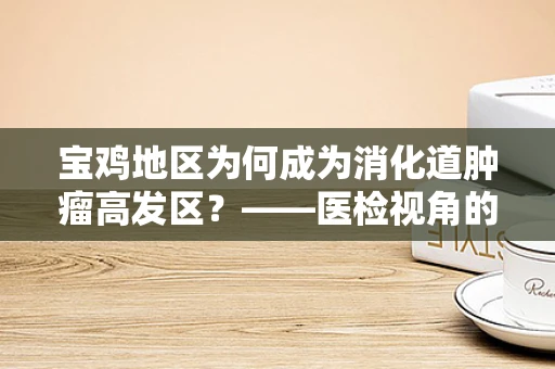 宝鸡地区为何成为消化道肿瘤高发区？——医检视角的深度剖析