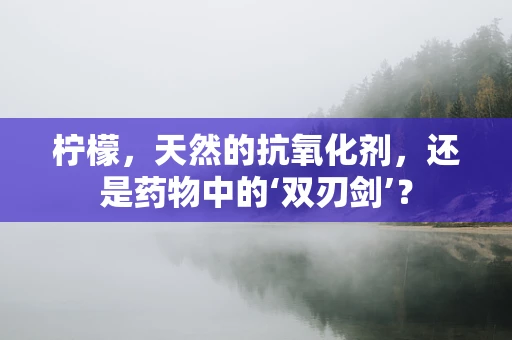 柠檬，天然的抗氧化剂，还是药物中的‘双刃剑’？