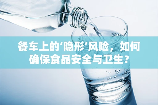 餐车上的‘隐形’风险，如何确保食品安全与卫生？