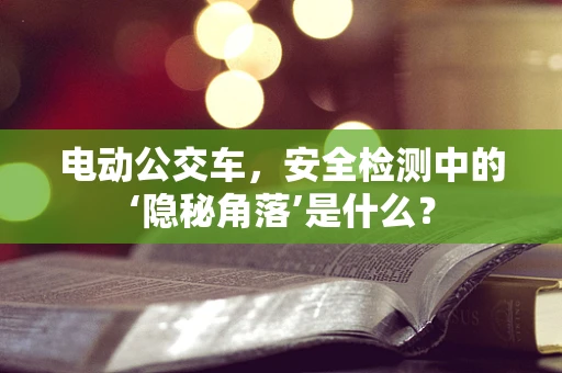 电动公交车，安全检测中的‘隐秘角落’是什么？