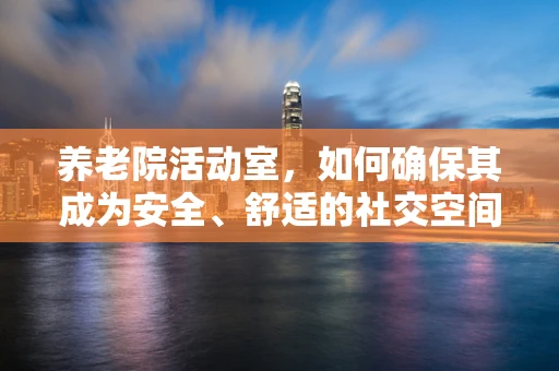 养老院活动室，如何确保其成为安全、舒适的社交空间？