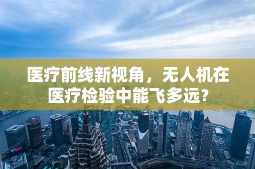 医疗前线新视角，无人机在医疗检验中能飞多远？