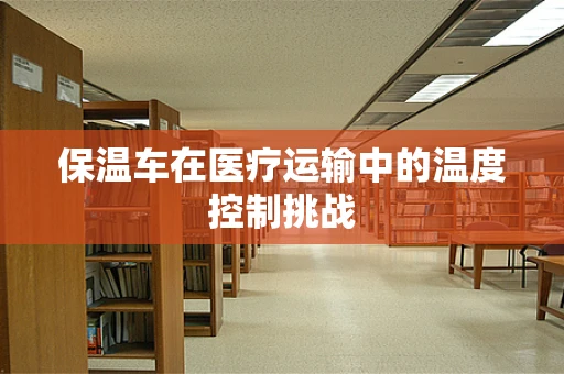 保温车在医疗运输中的温度控制挑战