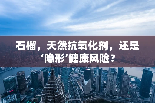 石榴，天然抗氧化剂，还是‘隐形’健康风险？
