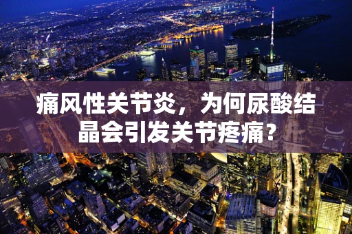 痛风性关节炎，为何尿酸结晶会引发关节疼痛？