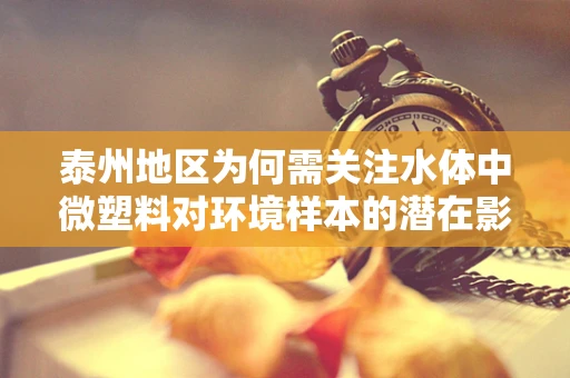 泰州地区为何需关注水体中微塑料对环境样本的潜在影响？