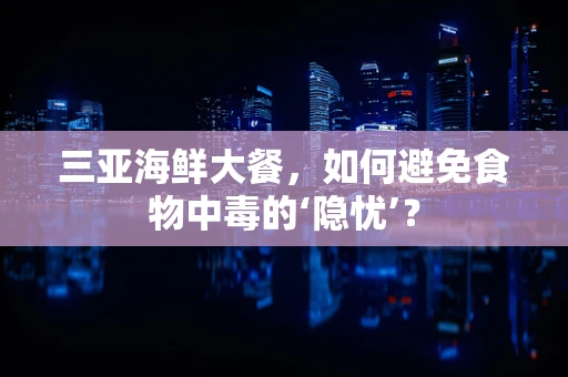 三亚海鲜大餐，如何避免食物中毒的‘隐忧’？