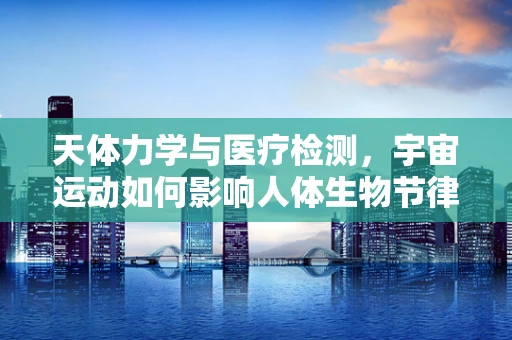 天体力学与医疗检测，宇宙运动如何影响人体生物节律？