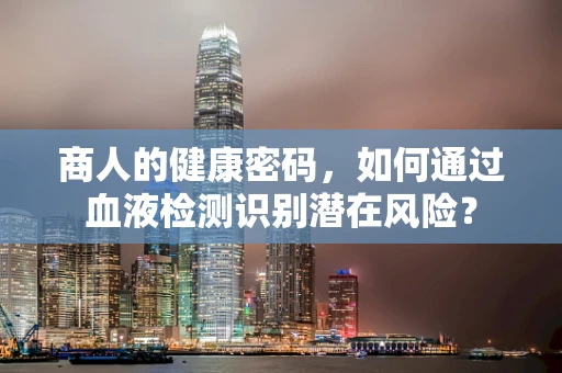 商人的健康密码，如何通过血液检测识别潜在风险？