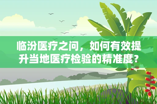 临汾医疗之问，如何有效提升当地医疗检验的精准度？