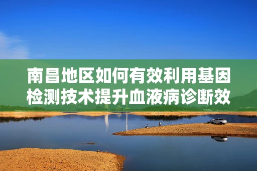 南昌地区如何有效利用基因检测技术提升血液病诊断效率？