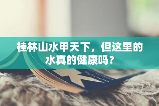 桂林山水甲天下，但这里的水真的健康吗？