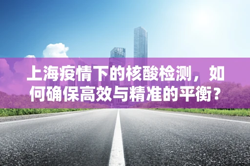 上海疫情下的核酸检测，如何确保高效与精准的平衡？