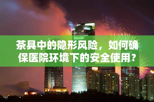 茶具中的隐形风险，如何确保医院环境下的安全使用？