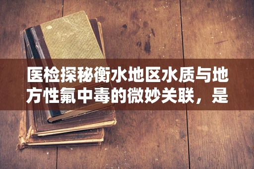 医检探秘衡水地区水质与地方性氟中毒的微妙关联，是自然馈赠还是隐形威胁？