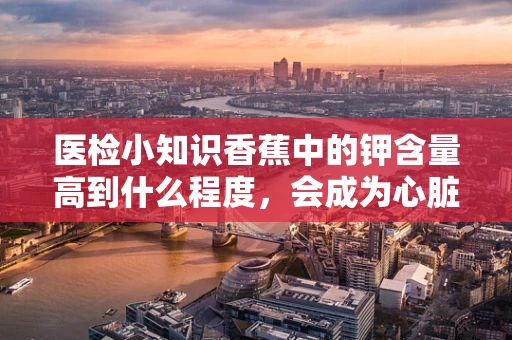 医检小知识香蕉中的钾含量高到什么程度，会成为心脏病患者的双刃剑？