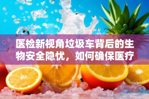 医检新视角垃圾车背后的生物安全隐忧，如何确保医疗废物的无害化处理？