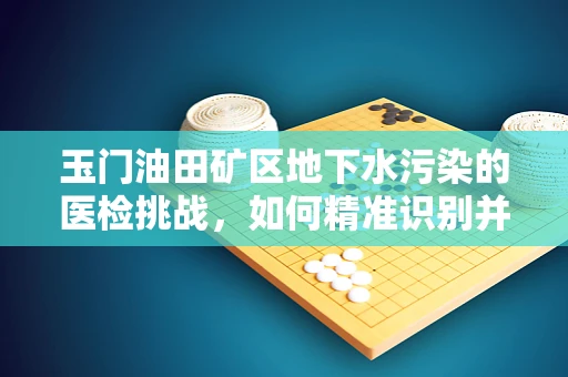 玉门油田矿区地下水污染的医检挑战，如何精准识别并应对？