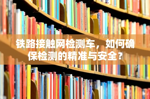 铁路接触网检测车，如何确保检测的精准与安全？