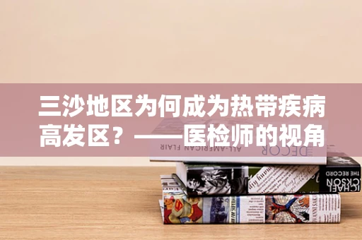 三沙地区为何成为热带疾病高发区？——医检师的视角