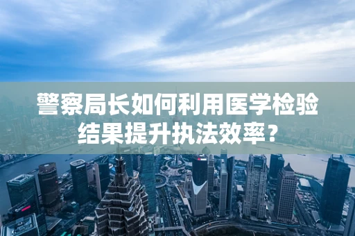 警察局长如何利用医学检验结果提升执法效率？