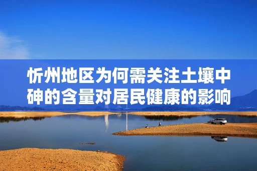忻州地区为何需关注土壤中砷的含量对居民健康的影响？