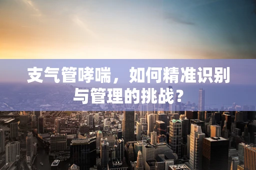 支气管哮喘，如何精准识别与管理的挑战？