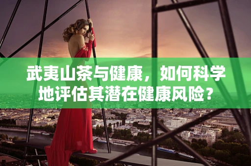 武夷山茶与健康，如何科学地评估其潜在健康风险？